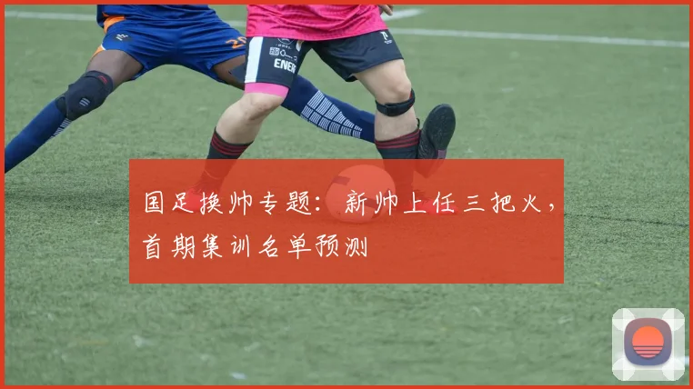 国足换帅专题：新帅上任三把火，首期集训名单预测