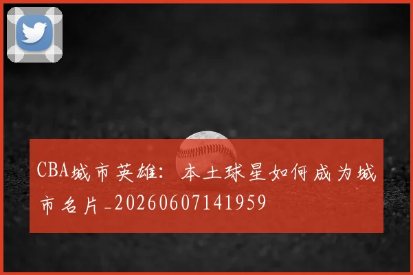 CBA城市英雄：本土球星如何成为城市名片_20260607141959