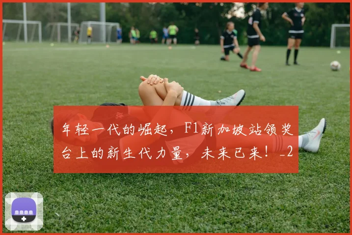年轻一代的崛起,F1新加坡站领奖台上的新生代力量,未来已来!_20260707151854