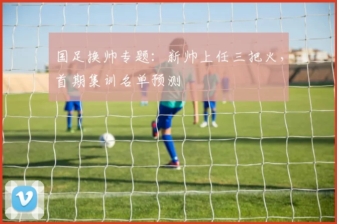 国足换帅专题：新帅上任三把火，首期集训名单预测
