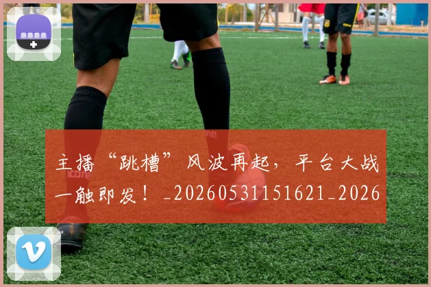 主播“跳槽”风波再起，平台大战一触即发！_20260531151621_20260703212155
