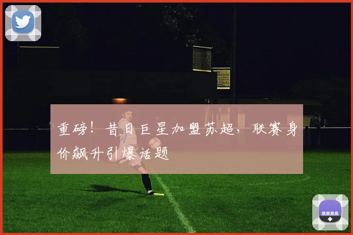重磅！昔日巨星加盟苏超，联赛身价飙升引爆话题