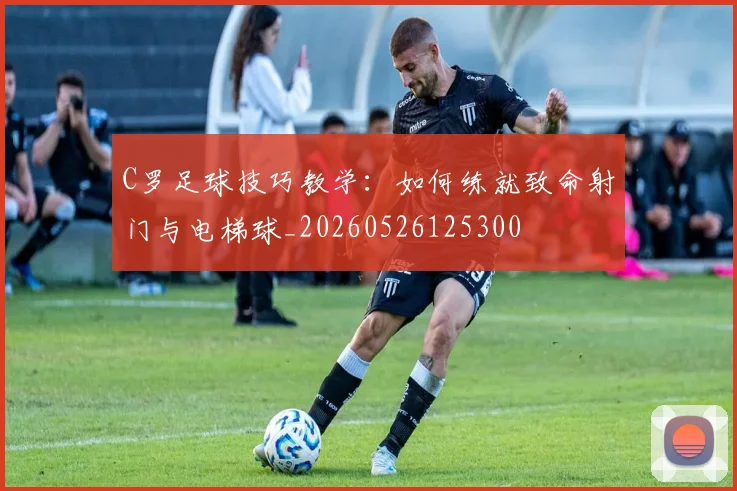 C罗足球技巧教学：如何练就致命射门与电梯球_20260526125300