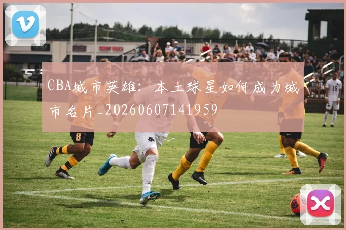 CBA城市英雄：本土球星如何成为城市名片_20260607141959