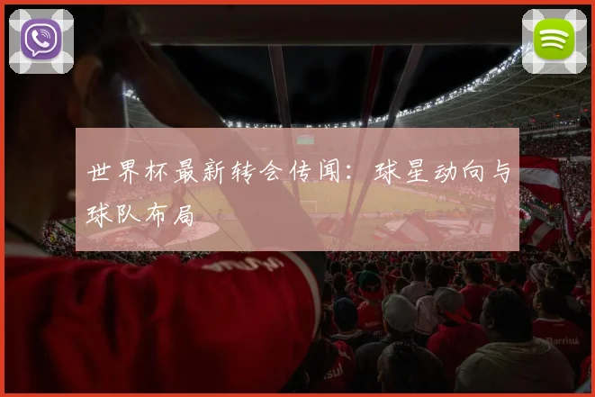 世界杯最新转会传闻：球星动向与球队布局