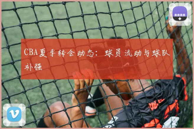 CBA夏季转会动态：球员流动与球队补强