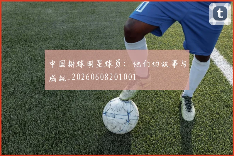 中国排球明星球员：他们的故事与成就_20260608201001
