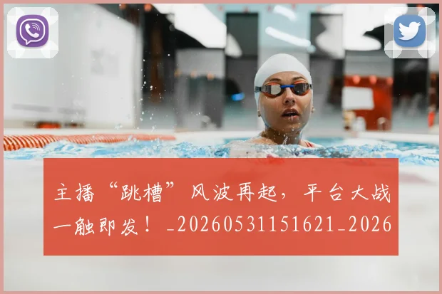 主播“跳槽”风波再起，平台大战一触即发！_20260531151621_20260703212155