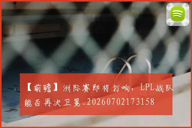 【前瞻】洲际赛即将打响，LPL战队能否再次卫冕_20260702173158